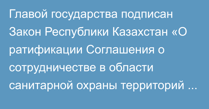 Главой государства подписан Закон Республики Казахстан «О ратификации Соглашения о сотрудничестве в области санитарной охраны территорий государств – участников Содружества Независимых Государств»