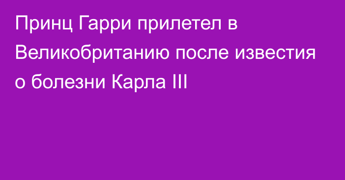 Принц Гарри прилетел в Великобританию после известия о болезни Карла III