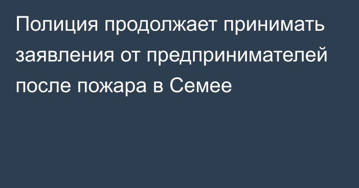 Полиция продолжает принимать заявления от предпринимателей после пожара в Семее