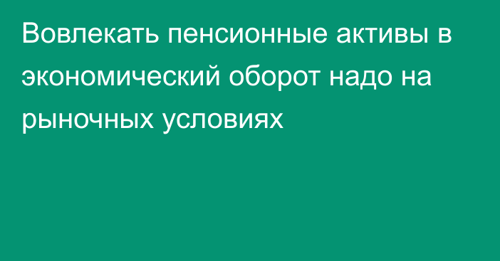 Вовлекать пенсионные активы в экономический оборот надо на рыночных условиях