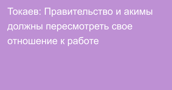 Токаев: Правительство и акимы должны пересмотреть свое отношение к работе