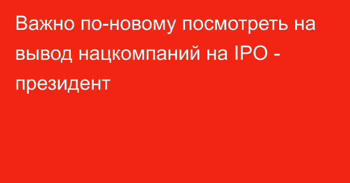 Важно по-новому посмотреть на вывод нацкомпаний на IPO - президент