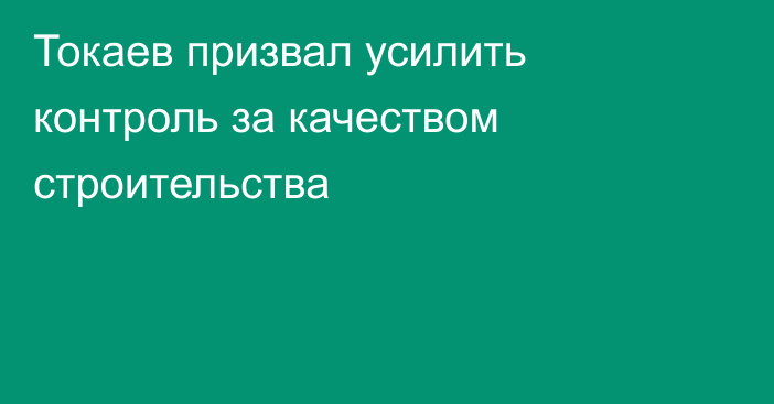 Токаев призвал усилить контроль за качеством строительства