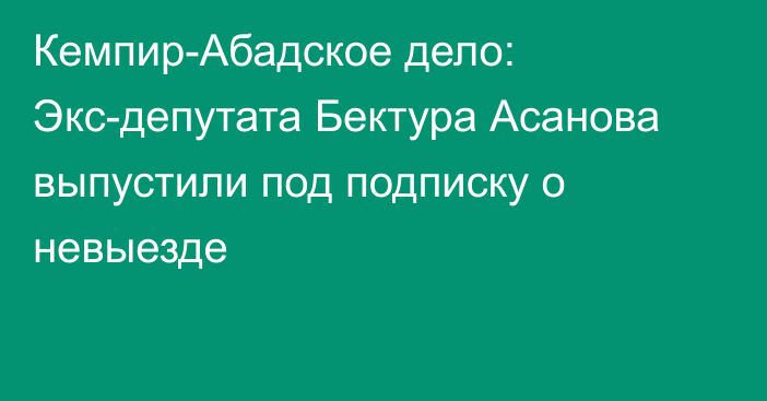 Кемпир-Абадское дело: Экс-депутата Бектура Асанова выпустили под подписку о невыезде