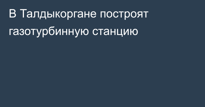 В Талдыкоргане построят газотурбинную станцию