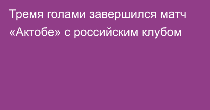 Тремя голами завершился матч «Актобе» с российским клубом