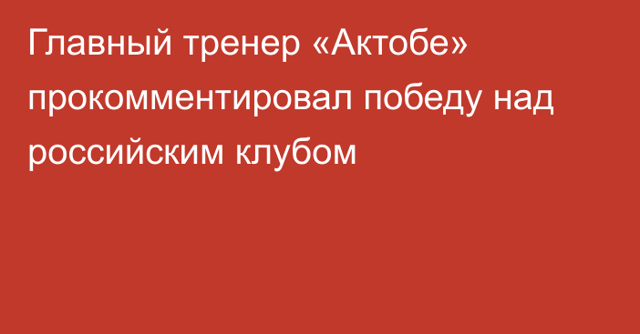 Главный тренер «Актобе» прокомментировал победу над российским клубом