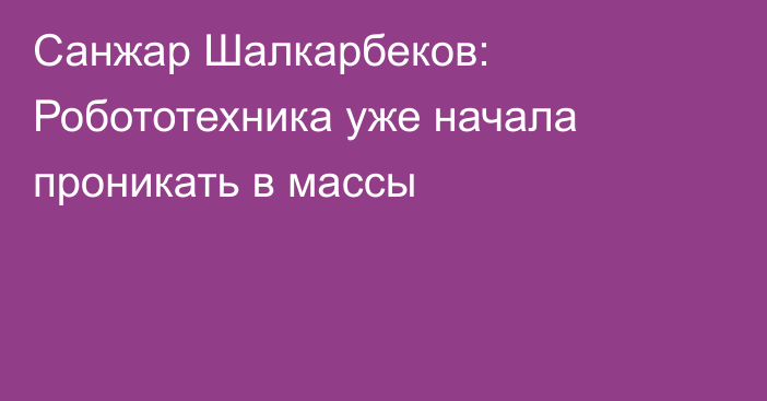 Санжар Шалкарбеков: Робототехника уже начала проникать в массы