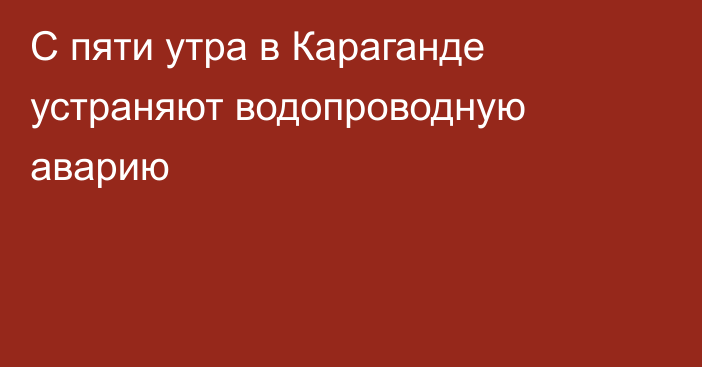 С пяти утра в Караганде устраняют водопроводную аварию