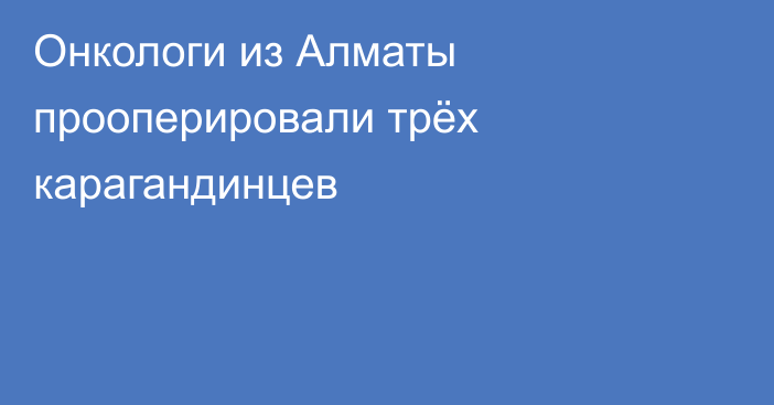 Онкологи из Алматы прооперировали трёх карагандинцев