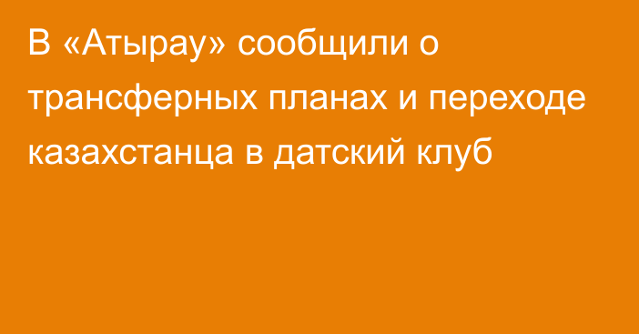 В «Атырау» сообщили о трансферных планах и переходе казахстанца в датский клуб