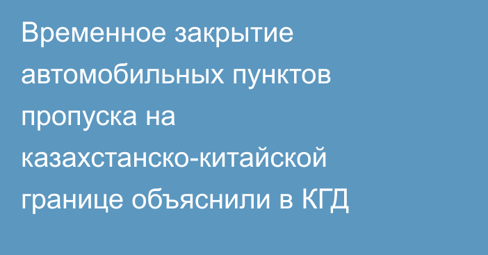 Временное закрытие автомобильных пунктов пропуска на казахстанско-китайской границе объяснили в КГД