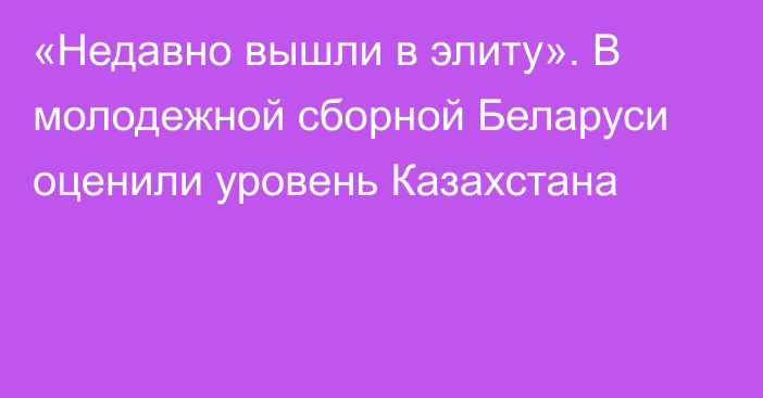 «Недавно вышли в элиту». В молодежной сборной Беларуси оценили уровень Казахстана