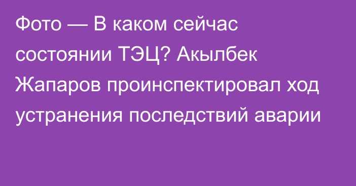 Фото — В каком сейчас состоянии ТЭЦ?  Акылбек Жапаров проинспектировал ход устранения последствий аварии