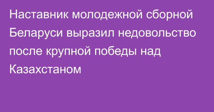 Наставник молодежной сборной Беларуси выразил недовольство после крупной победы над Казахстаном