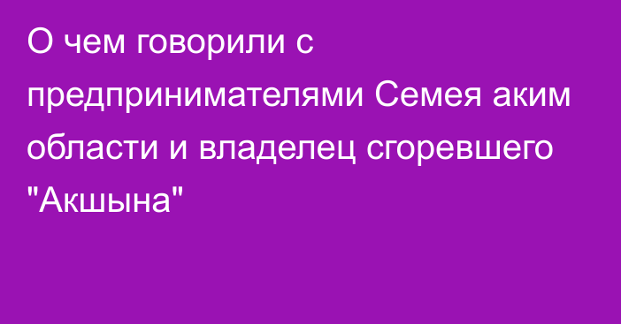 О чем говорили с предпринимателями Семея аким области и владелец сгоревшего 