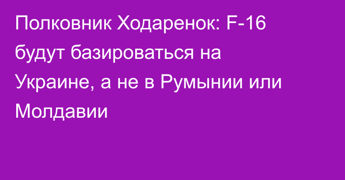 Полковник Ходаренок: F-16 будут базироваться на Украине, а не в Румынии или Молдавии