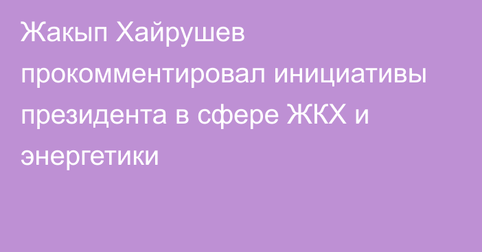 Жакып Хайрушев прокомментировал инициативы президента в сфере ЖКХ и энергетики