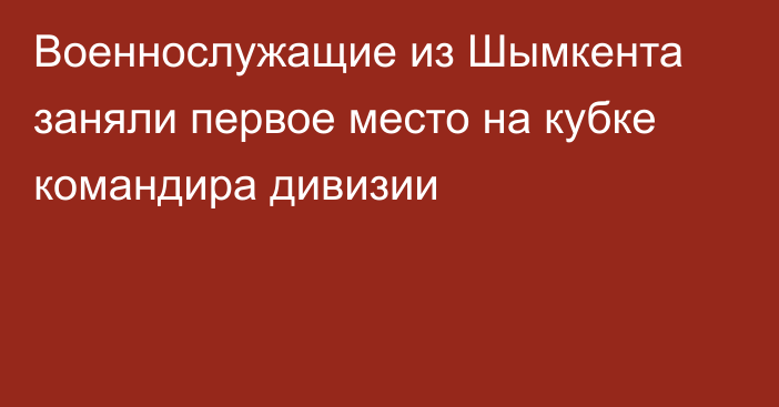 Военнослужащие из Шымкента заняли первое место на кубке командира дивизии