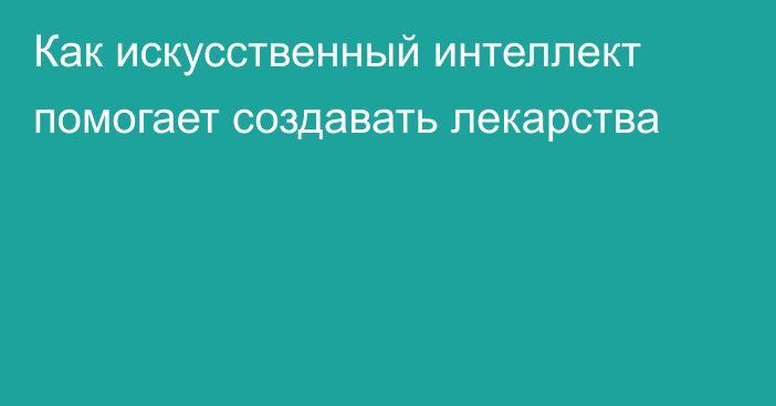 Как искусственный интеллект помогает создавать лекарства