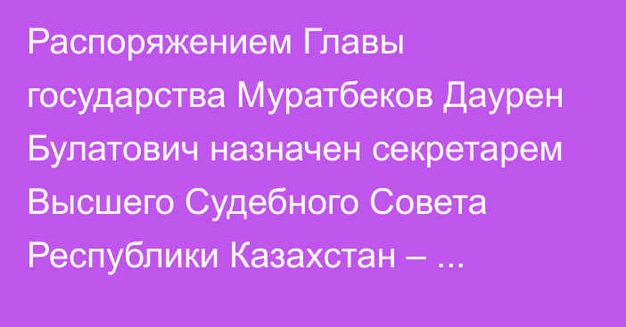 Распоряжением Главы государства Муратбеков Даурен Булатович назначен секретарем Высшего Судебного Совета Республики  Казахстан – руководителем аппарата