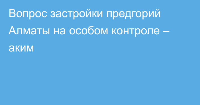 Вопрос застройки предгорий Алматы на особом контроле – аким