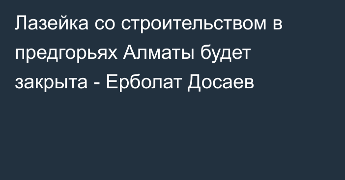 Лазейка со строительством в предгорьях Алматы будет закрыта - Ерболат Досаев