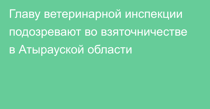 Главу ветеринарной инспекции подозревают во взяточничестве в Атырауской области