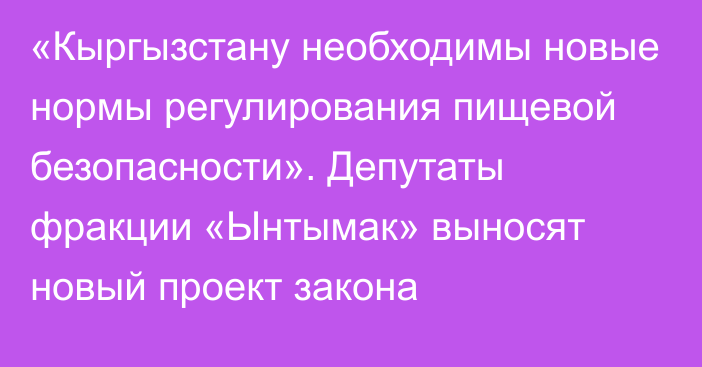 «Кыргызстану необходимы новые нормы регулирования пищевой безопасности». Депутаты фракции «Ынтымак» выносят новый проект закона