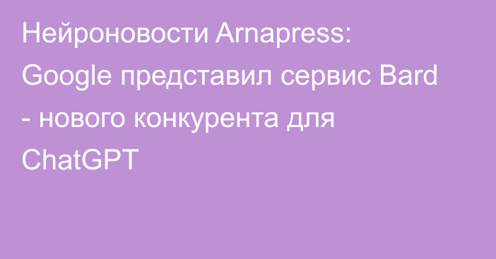 Нейроновости Arnapress: Google представил сервис Bard - нового конкурента для ChatGPT