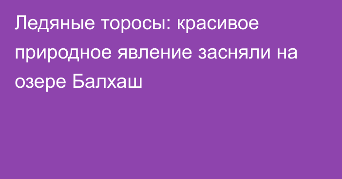 Ледяные торосы: красивое природное явление засняли на озере Балхаш