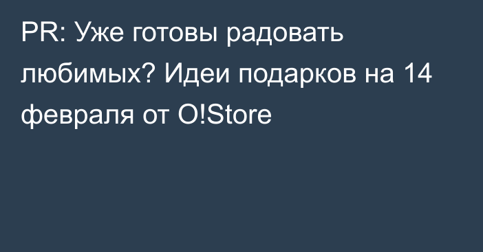 PR: Уже готовы радовать любимых? Идеи подарков на 14 февраля от O!Store