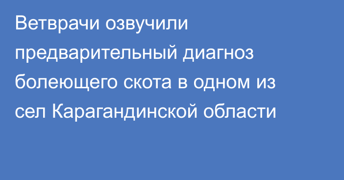 Ветврачи озвучили предварительный диагноз болеющего скота в одном из сел Карагандинской области