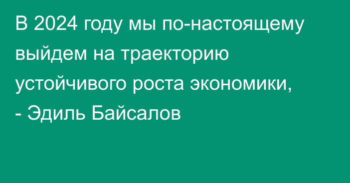 В 2024 году мы по-настоящему выйдем на траекторию устойчивого роста экономики, - Эдиль Байсалов