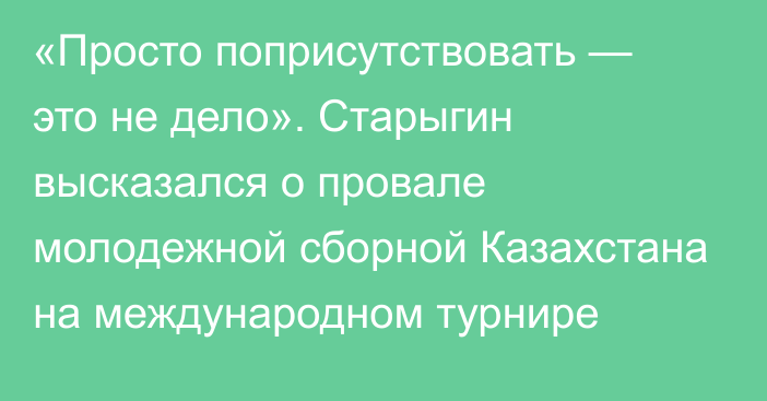 «Просто поприсутствовать — это не дело». Старыгин высказался о провале молодежной сборной Казахстана на международном турнире