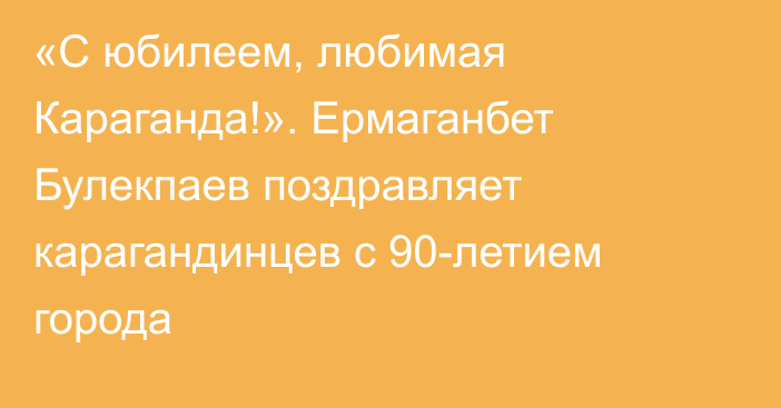 «С юбилеем, любимая Караганда!». Ермаганбет Булекпаев поздравляет карагандинцев с 90-летием города