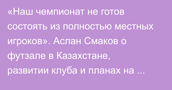 «Наш чемпионат не готов состоять из полностью местных игроков». Аслан Смаков о футзале в Казахстане, развитии клуба и планах на будущее