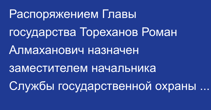 Распоряжением Главы государства Тореханов Роман Алмаханович назначен заместителем начальника Службы государственной охраны Республики Казахстан – начальником Службы охраны Президента Республики Казахстан