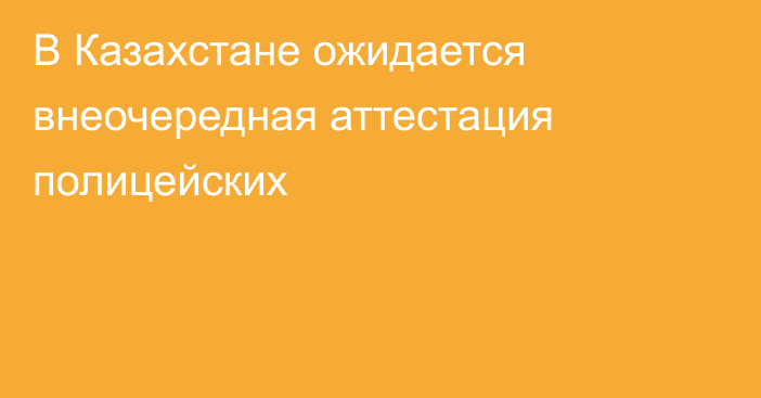 В Казахстане ожидается внеочередная аттестация полицейских