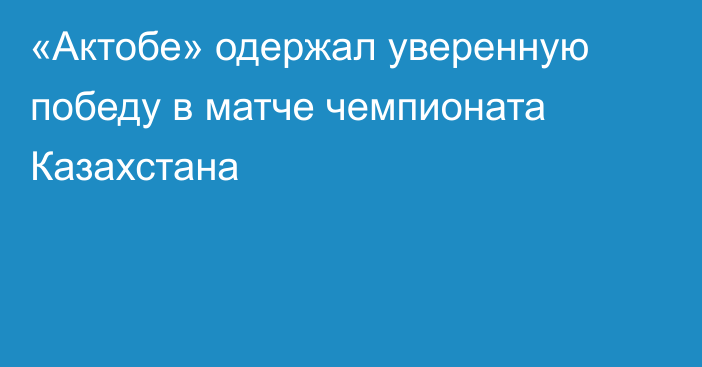 «Актобе» одержал уверенную победу в матче чемпионата Казахстана