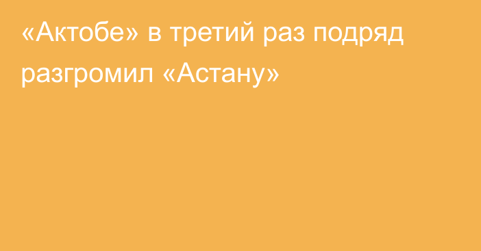 «Актобе» в третий раз подряд разгромил «Астану»