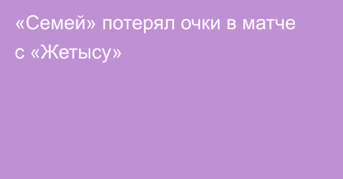 «Семей» потерял очки в матче с «Жетысу»