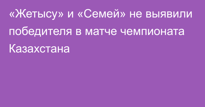 «Жетысу» и «Семей» не выявили победителя в матче чемпионата Казахстана