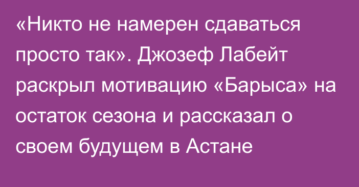 «Никто не намерен сдаваться просто так». Джозеф Лабейт раскрыл мотивацию «Барыса» на остаток сезона и рассказал о своем будущем в Астане