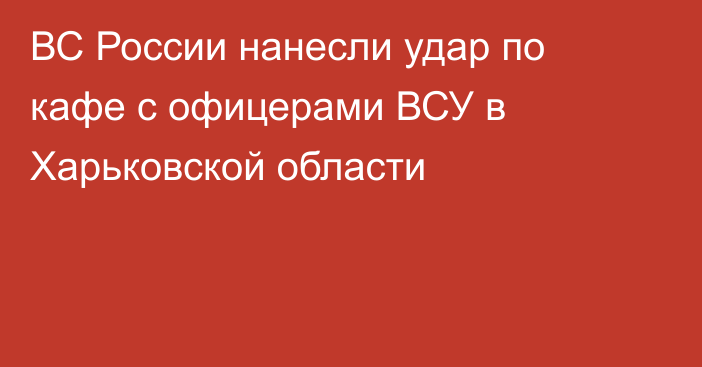 ВС России нанесли удар по кафе с офицерами ВСУ в Харьковской области