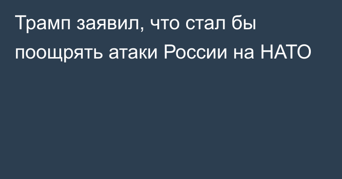 Трамп заявил, что стал бы поощрять атаки России на НАТО