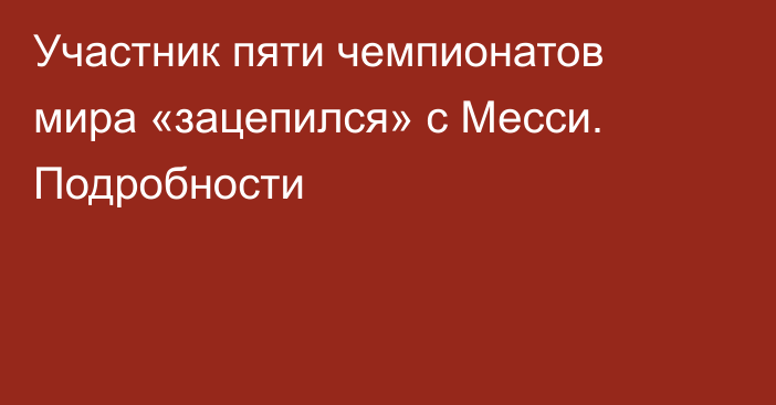 Участник пяти чемпионатов мира «зацепился» с Месси. Подробности