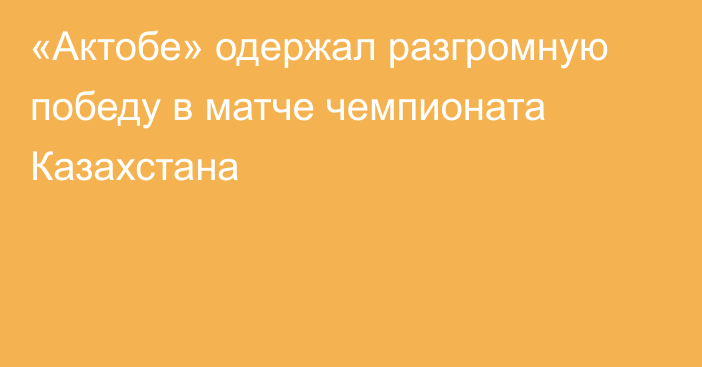 «Актобе» одержал разгромную победу в матче чемпионата Казахстана