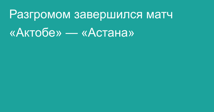 Разгромом завершился матч «Актобе» — «Астана»