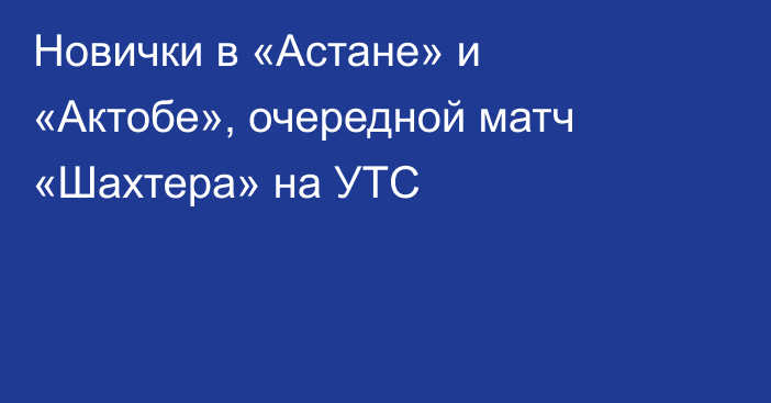 Новички в «Астане» и «Актобе», очередной матч «Шахтера» на УТС